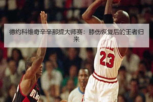 德约科维奇辛辛那提大师赛：膝伤恢复后的王者归来