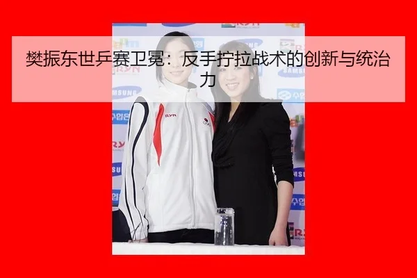 樊振东世乒赛卫冕：反手拧拉战术的创新与统治力
