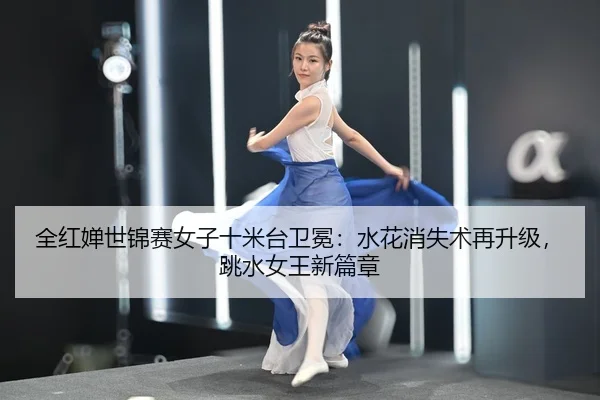 全红婵世锦赛女子十米台卫冕：水花消失术再升级，跳水女王新篇章