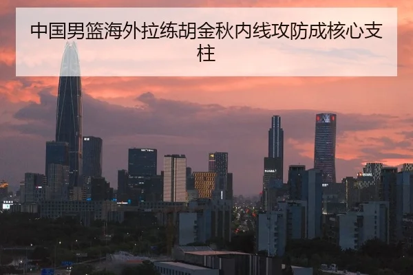 中国男篮海外拉练胡金秋内线攻防成核心支柱