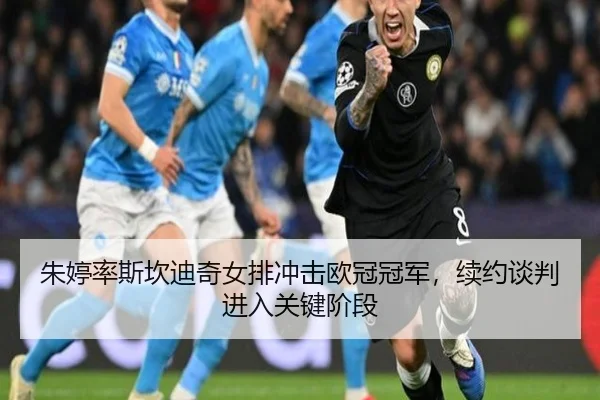 朱婷率斯坎迪奇女排冲击欧冠冠军，续约谈判进入关键阶段