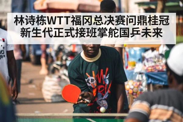 林诗栋WTT福冈总决赛问鼎桂冠 新生代正式接班掌舵国乒未来